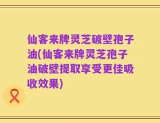 仙客来牌灵芝破壁孢子油(仙客来牌灵芝孢子油破壁提取享受更佳吸收效果)