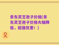 景东灵芝孢子价格(景东灵芝孢子价格大幅降低，超值优惠！)