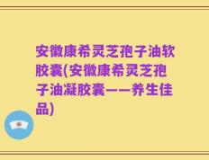 安徽康希灵芝孢子油软胶囊(安徽康希灵芝孢子油凝胶囊——养生佳品)