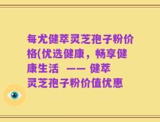 每尤健萃灵芝孢子粉价格(优选健康，畅享健康生活  —— 健萃灵芝孢子粉价值优惠