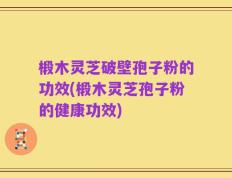 椴木灵芝破壁孢子粉的功效(椴木灵芝孢子粉的健康功效)