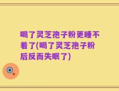 喝了灵芝孢子粉更睡不着了(喝了灵芝孢子粉后反而失眠了)