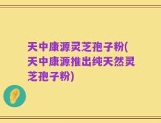天中康源灵芝孢子粉(天中康源推出纯天然灵芝孢子粉)