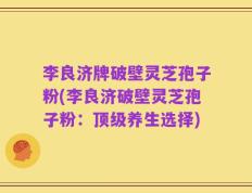 李良济牌破壁灵芝孢子粉(李良济破壁灵芝孢子粉：顶级养生选择)