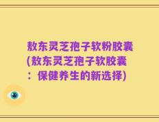 敖东灵芝孢子软粉胶囊(敖东灵芝孢子软胶囊：保健养生的新选择)