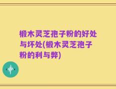 椴木灵芝孢子粉的好处与坏处(椴木灵芝孢子粉的利与弊)