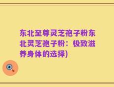 东北至尊灵芝孢子粉东北灵芝孢子粉：极致滋养身体的选择)