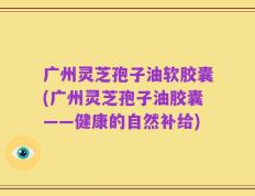 广州灵芝孢子油软胶囊(广州灵芝孢子油胶囊——健康的自然补给)