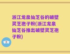 浙江龙泉仙芝谷的破壁灵芝孢子粉(浙江龙泉仙芝谷推出破壁灵芝孢子粉)