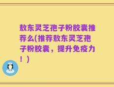 敖东灵芝孢子粉胶囊推荐么(推荐敖东灵芝孢子粉胶囊，提升免疫力！)