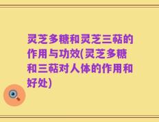 灵芝多糖和灵芝三萜的作用与功效(灵芝多糖和三萜对人体的作用和好处)