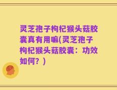 灵芝孢子枸杞猴头菇胶囊真有用嘛(灵芝孢子枸杞猴头菇胶囊：功效如何？)