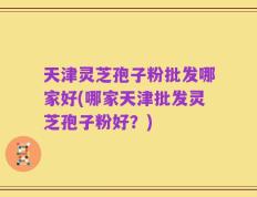 天津灵芝孢子粉批发哪家好(哪家天津批发灵芝孢子粉好？)