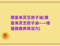 康富来灵芝孢子油(康富来灵芝孢子油——增强健康再现活力)