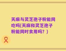 天麻与灵芝孢子粉能同吃吗(天麻和灵芝孢子粉能同时食用吗？)