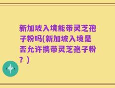 新加坡入境能带灵芝孢子粉吗(新加坡入境是否允许携带灵芝孢子粉？)