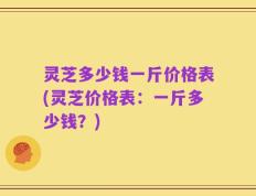 灵芝多少钱一斤价格表(灵芝价格表：一斤多少钱？)