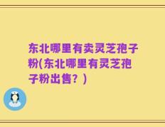 东北哪里有卖灵芝孢子粉(东北哪里有灵芝孢子粉出售？)