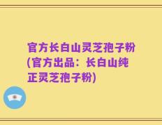 官方长白山灵芝孢子粉(官方出品：长白山纯正灵芝孢子粉)