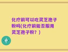 化疗前可以吃灵芝孢子粉吗(化疗前能否服用灵芝孢子粉？)