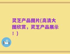 灵芝产品图片(高清大图欣赏，灵芝产品展示！)