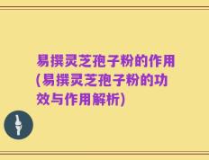 易撰灵芝孢子粉的作用(易撰灵芝孢子粉的功效与作用解析)