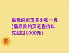 最贵的灵芝多少钱一克(最昂贵的灵芝售价每克超过1000元)