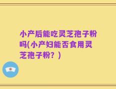 小产后能吃灵芝孢子粉吗(小产妇能否食用灵芝孢子粉？)