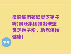 泉旺集团破壁灵芝孢子粉(泉旺集团推出破壁灵芝孢子粉，助您保持健康)