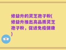 修益升的灵芝孢子粉(修益升推出高品质灵芝孢子粉，促进免疫健康)