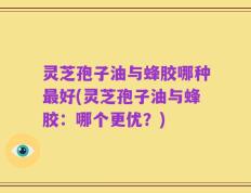 灵芝孢子油与蜂胶哪种最好(灵芝孢子油与蜂胶：哪个更优？)