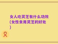 女人吃灵芝有什么功效(女性食用灵芝的好处)