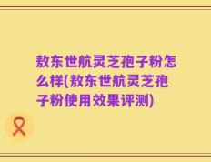 敖东世航灵芝孢子粉怎么样(敖东世航灵芝孢子粉使用效果评测)