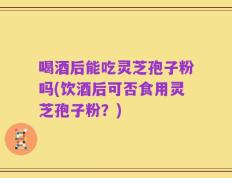 喝酒后能吃灵芝孢子粉吗(饮酒后可否食用灵芝孢子粉？)