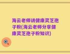 海云老师讲健康灵芝孢子粉(海云老师分享健康灵芝孢子粉知识)