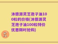 沐德源灵芝孢子油100粒的价格(沐德源灵芝孢子油100粒特价优惠限时抢购)