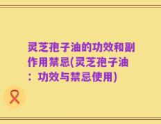 灵芝孢子油的功效和副作用禁忌(灵芝孢子油：功效与禁忌使用)