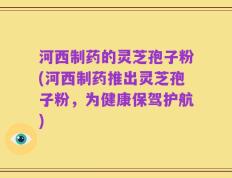 河西制药的灵芝孢子粉(河西制药推出灵芝孢子粉，为健康保驾护航)
