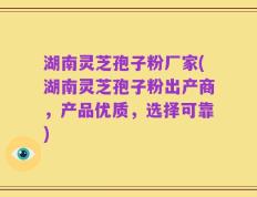 湖南灵芝孢子粉厂家(湖南灵芝孢子粉出产商，产品优质，选择可靠)