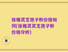 徐雅灵芝孢子粉价格如何(徐雅灵灵芝孢子粉价格分析)
