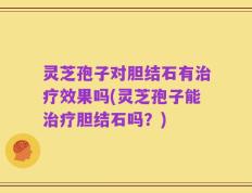 灵芝孢子对胆结石有治疗效果吗(灵芝孢子能治疗胆结石吗？)