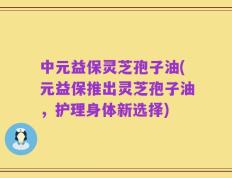 中元益保灵芝孢子油(元益保推出灵芝孢子油，护理身体新选择)