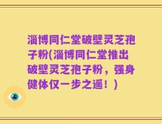 淄博同仁堂破壁灵芝孢子粉(淄博同仁堂推出破壁灵芝孢子粉，强身健体仅一步之遥！)