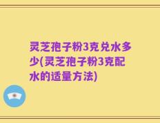 灵芝孢子粉3克兑水多少(灵芝孢子粉3克配水的适量方法)