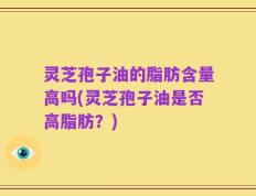 灵芝孢子油的脂肪含量高吗(灵芝孢子油是否高脂肪？)