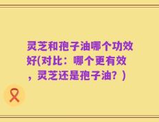 灵芝和孢子油哪个功效好(对比：哪个更有效，灵芝还是孢子油？)