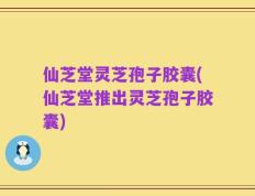 仙芝堂灵芝孢子胶囊(仙芝堂推出灵芝孢子胶囊)