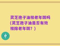 灵芝孢子油祛老年斑吗(灵芝孢子油是否有效祛除老年斑？)