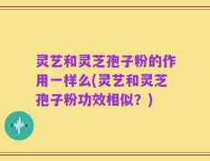 灵艺和灵芝孢子粉的作用一样么(灵艺和灵芝孢子粉功效相似？)
