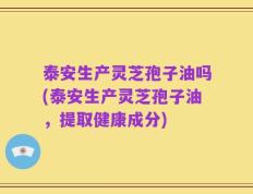 泰安生产灵芝孢子油吗(泰安生产灵芝孢子油，提取健康成分)